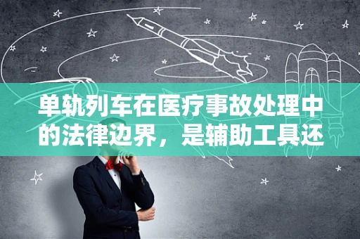 单轨列车在医疗事故处理中的法律边界，是辅助工具还是责任迷雾？