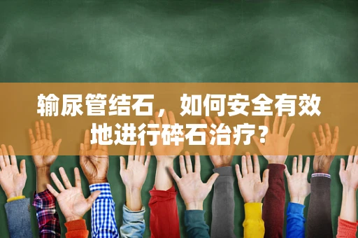 输尿管结石，如何安全有效地进行碎石治疗？