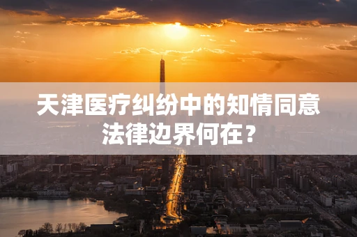 天津医疗纠纷中的知情同意法律边界何在？