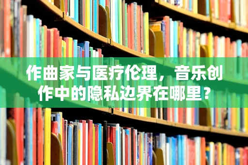 作曲家与医疗伦理，音乐创作中的隐私边界在哪里？