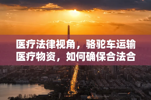 医疗法律视角，骆驼车运输医疗物资，如何确保合法合规？