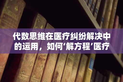 代数思维在医疗纠纷解决中的运用，如何‘解方程’医疗争议？