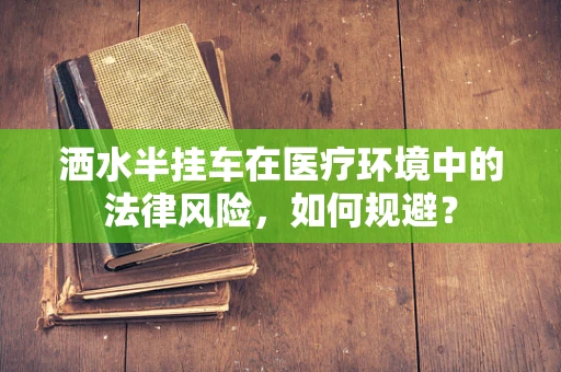 洒水半挂车在医疗环境中的法律风险，如何规避？