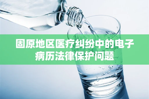 固原地区医疗纠纷中的电子病历法律保护问题