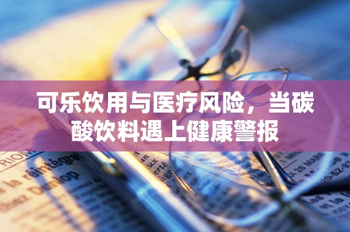 可乐饮用与医疗风险，当碳酸饮料遇上健康警报