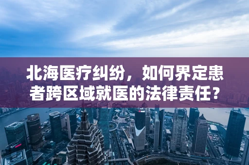 北海医疗纠纷，如何界定患者跨区域就医的法律责任？