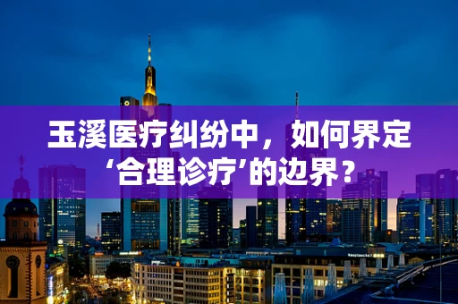玉溪医疗纠纷中，如何界定‘合理诊疗’的边界？
