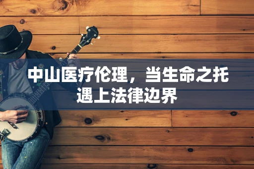 中山医疗伦理，当生命之托遇上法律边界