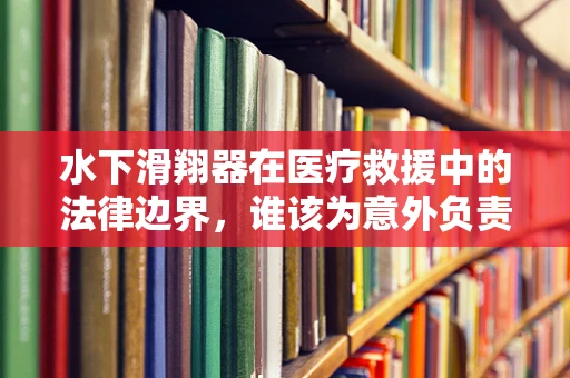 水下滑翔器在医疗救援中的法律边界，谁该为意外负责？