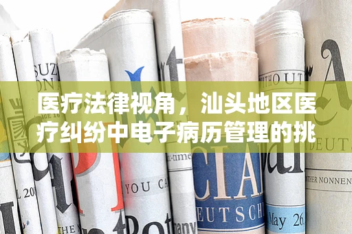 医疗法律视角，汕头地区医疗纠纷中电子病历管理的挑战与对策
