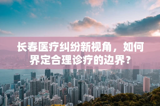 长春医疗纠纷新视角，如何界定合理诊疗的边界？