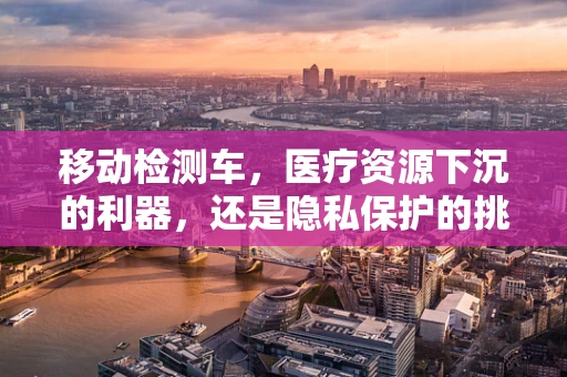 移动检测车，医疗资源下沉的利器，还是隐私保护的挑战？
