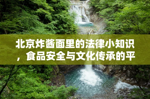 北京炸酱面里的法律小知识，食品安全与文化传承的平衡