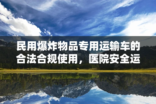 民用爆炸物品专用运输车的合法合规使用，医院安全运输的隐秘防线