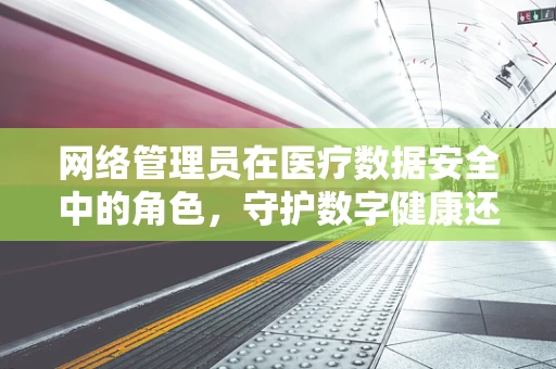 网络管理员在医疗数据安全中的角色，守护数字健康还是疏于防范？