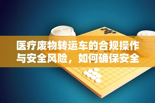 医疗废物转运车的合规操作与安全风险，如何确保安全转运？