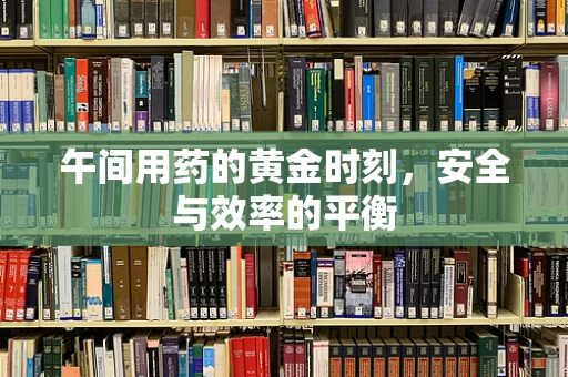 午间用药的黄金时刻，安全与效率的平衡