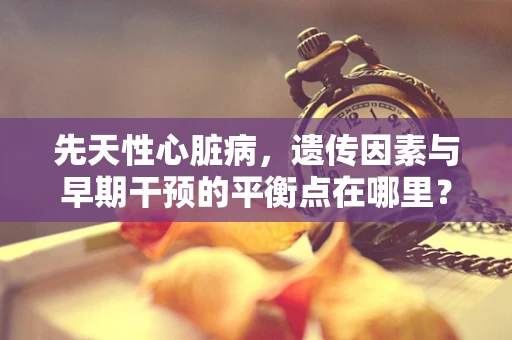 先天性心脏病，遗传因素与早期干预的平衡点在哪里？