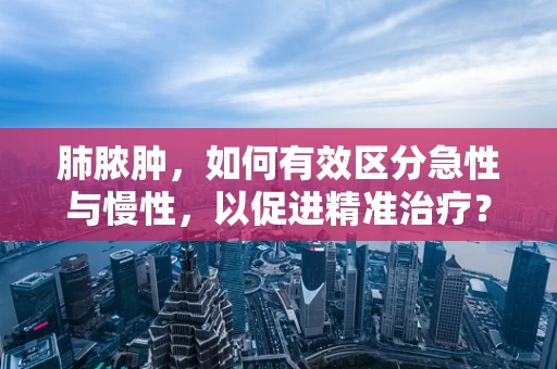 肺脓肿，如何有效区分急性与慢性，以促进精准治疗？