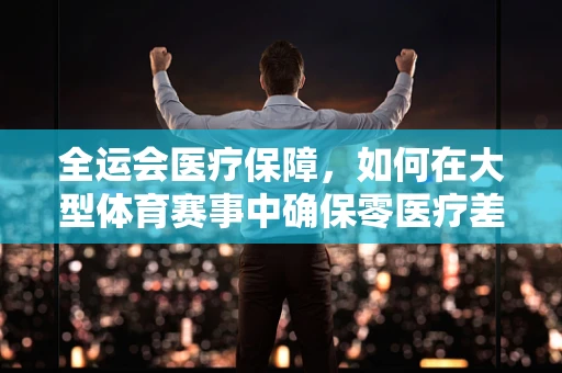 全运会医疗保障，如何在大型体育赛事中确保零医疗差错？
