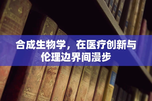 合成生物学，在医疗创新与伦理边界间漫步