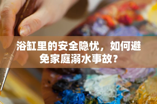 浴缸里的安全隐忧，如何避免家庭溺水事故？