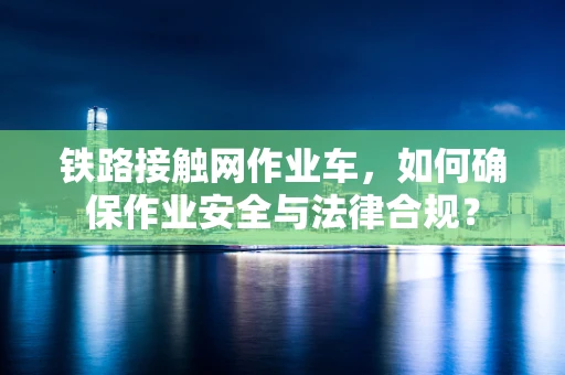 铁路接触网作业车，如何确保作业安全与法律合规？