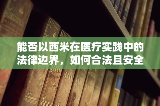 能否以西米在医疗实践中的法律边界，如何合法且安全地使用？为题