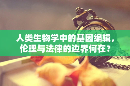 人类生物学中的基因编辑，伦理与法律的边界何在？