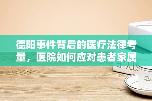 德阳事件背后的医疗法律考量，医院如何应对患者家属的极端行为？