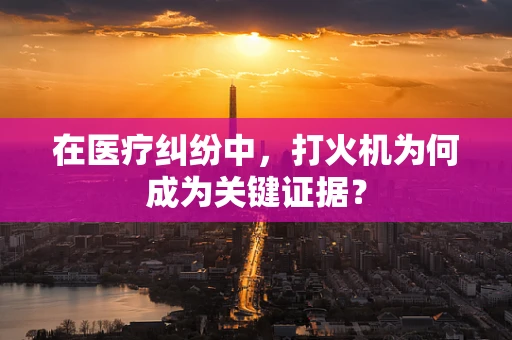在医疗纠纷中，打火机为何成为关键证据？
