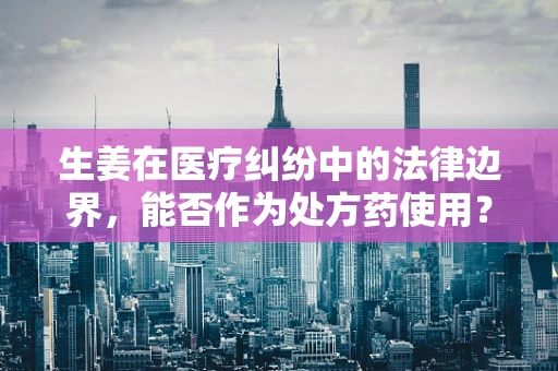 生姜在医疗纠纷中的法律边界，能否作为处方药使用？