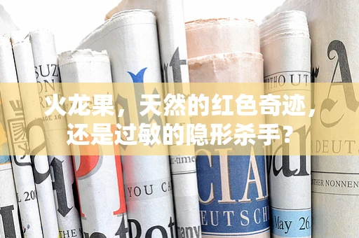 火龙果，天然的红色奇迹，还是过敏的隐形杀手？
