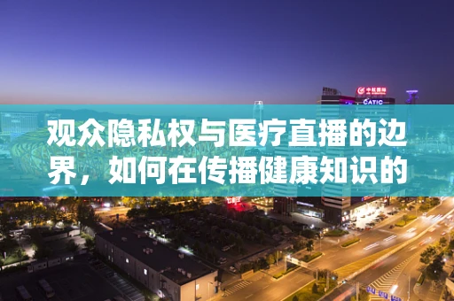 观众隐私权与医疗直播的边界，如何在传播健康知识的同时保护患者隐私？