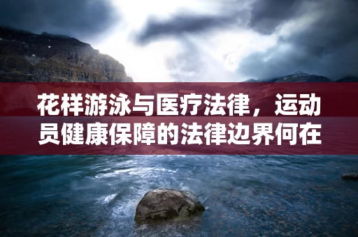 花样游泳与医疗法律，运动员健康保障的法律边界何在？