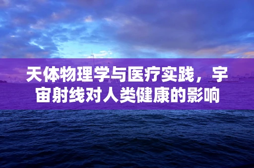 天体物理学与医疗实践，宇宙射线对人类健康的影响