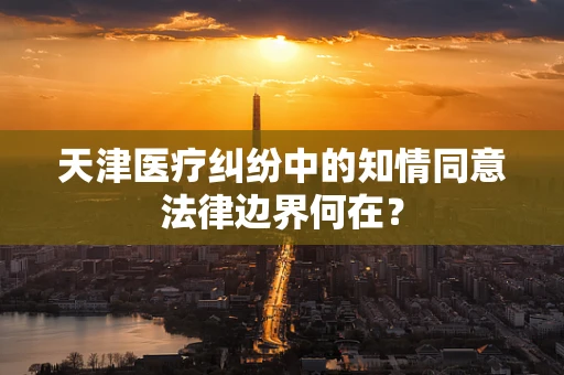 天津医疗纠纷中的知情同意法律边界何在？
