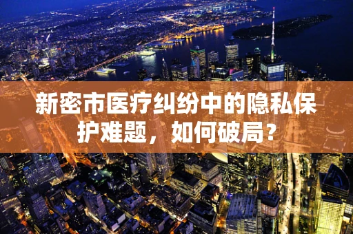 新密市医疗纠纷中的隐私保护难题，如何破局？