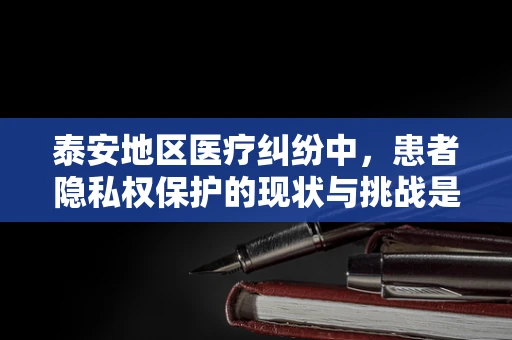 泰安地区医疗纠纷中，患者隐私权保护的现状与挑战是什么？