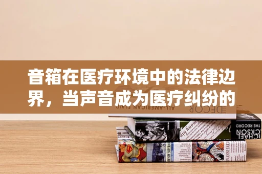 音箱在医疗环境中的法律边界，当声音成为医疗纠纷的导火索？