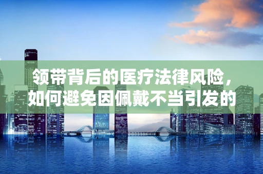 领带背后的医疗法律风险，如何避免因佩戴不当引发的健康问题？