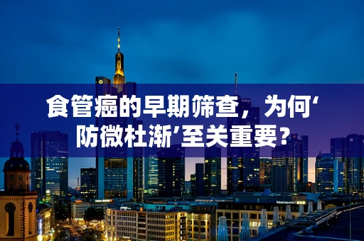 食管癌的早期筛查，为何‘防微杜渐’至关重要？