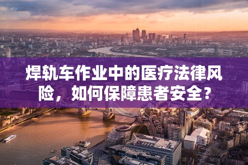 焊轨车作业中的医疗法律风险，如何保障患者安全？