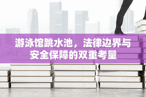 游泳馆跳水池，法律边界与安全保障的双重考量