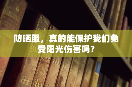 防晒服，真的能保护我们免受阳光伤害吗？