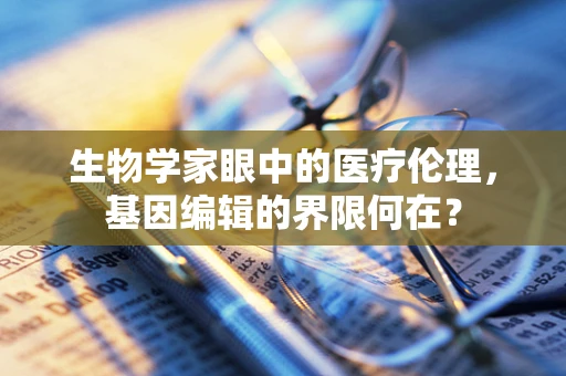 生物学家眼中的医疗伦理，基因编辑的界限何在？
