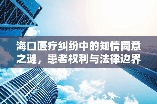 海口医疗纠纷中的知情同意之谜，患者权利与法律边界的平衡？