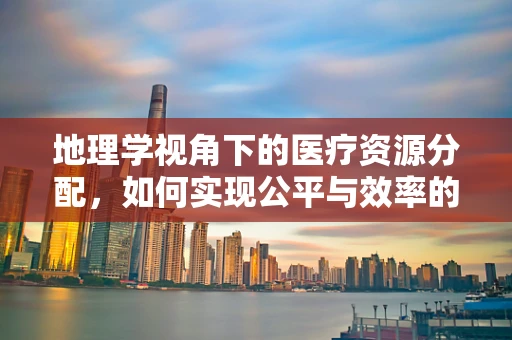 地理学视角下的医疗资源分配，如何实现公平与效率的平衡？