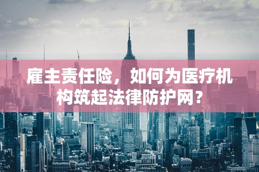雇主责任险，如何为医疗机构筑起法律防护网？
