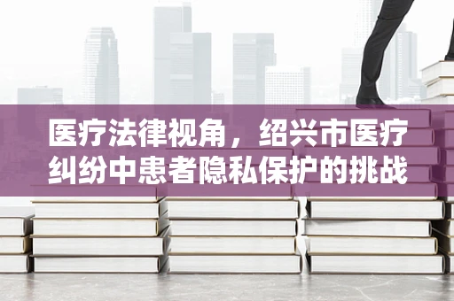 医疗法律视角，绍兴市医疗纠纷中患者隐私保护的挑战与对策